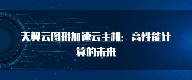 天翼云图形加速云主机：高性能计算的未来